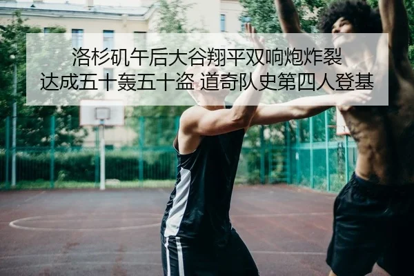 洛杉矶午后大谷翔平双响炮炸裂 达成五十轰五十盗 道奇队史第四人登基